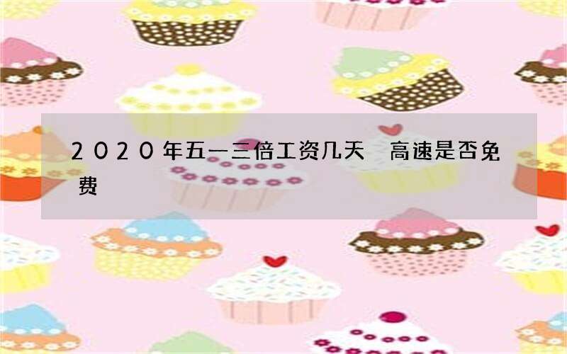 2020年五一三倍工资几天 高速是否免费